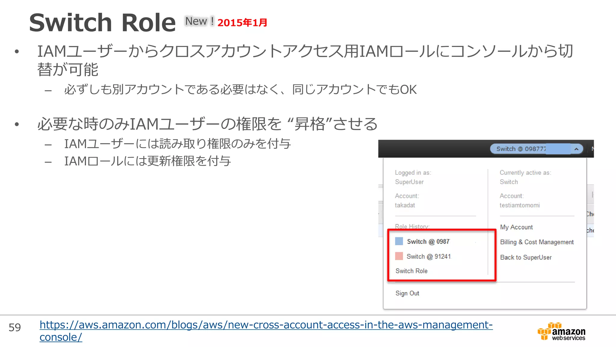 Switch Role
• IAMユーザーからクロスアカウントアクセス用IAMロールにコンソールから切
替が可能
– 必ずしも別アカウントである必要はなく、同じアカウントでもOK
• 必要な時のみIAMユーザーの権限を “昇格”させる
– IAMユーザーには読み取り権限のみを付与
– IAMロールには更新権限を付与
New！2015年1月
https://aws.amazon.com/blogs/aws/new-cross-account-access-in-the-aws-management-
console/
59
 