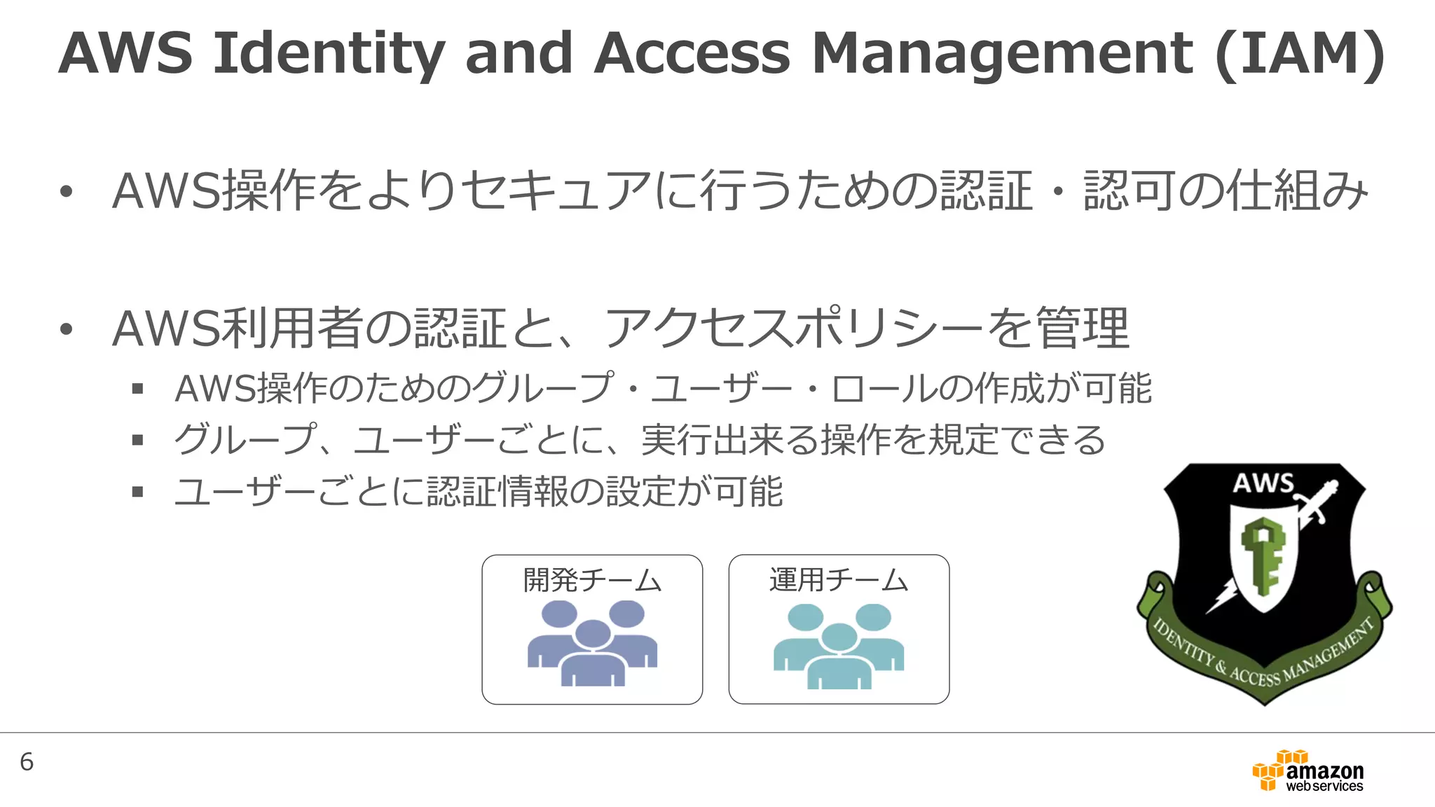 AWS Identity and Access Management (IAM)
• AWS操作をよりセキュアに行うための認証・認可の仕組み
• AWS利用者の認証と、アクセスポリシーを管理
 AWS操作のためのグループ・ユーザー・ロールの作成が可能
 グループ、ユーザーごとに、実行出来る操作を規定できる
 ユーザーごとに認証情報の設定が可能
開発チーム 運用チーム
6
 