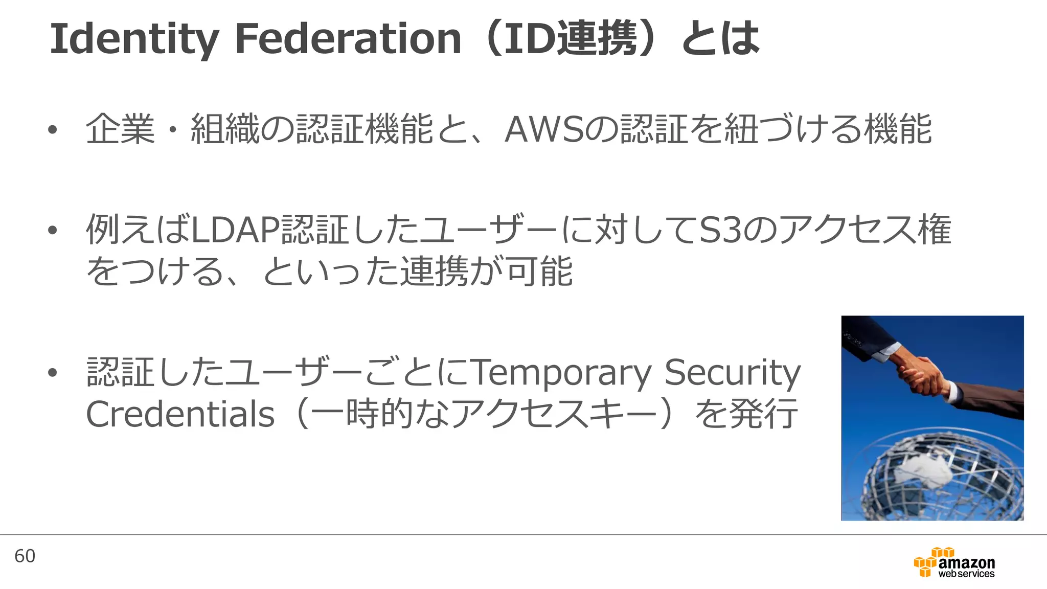 Identity Federation（ID連携）とは
• 企業・組織の認証機能と、AWSの認証を紐づける機能
• 例えばLDAP認証したユーザーに対してS3のアクセス権
をつける、といった連携が可能
• 認証したユーザーごとにTemporary Security
Credentials（一時的なアクセスキー）を発行
60
 