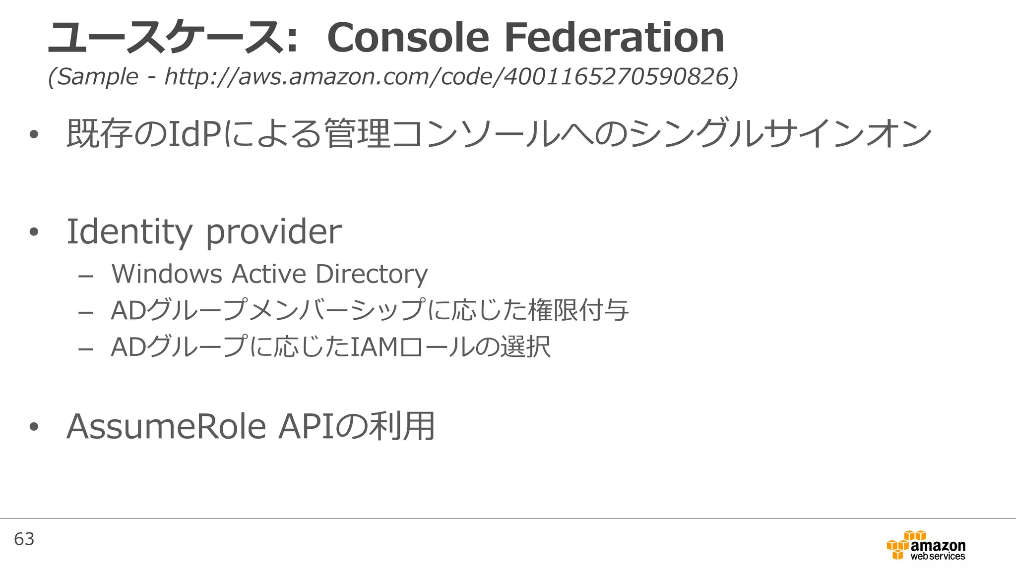 ユースケース: Console Federation
(Sample - http://aws.amazon.com/code/4001165270590826)
• 既存のIdPによる管理コンソールへのシングルサインオン
• Identity provider
– Windows Active Directory
– ADグループメンバーシップに応じた権限付与
– ADグループに応じたIAMロールの選択
• AssumeRole APIの利用
63
 