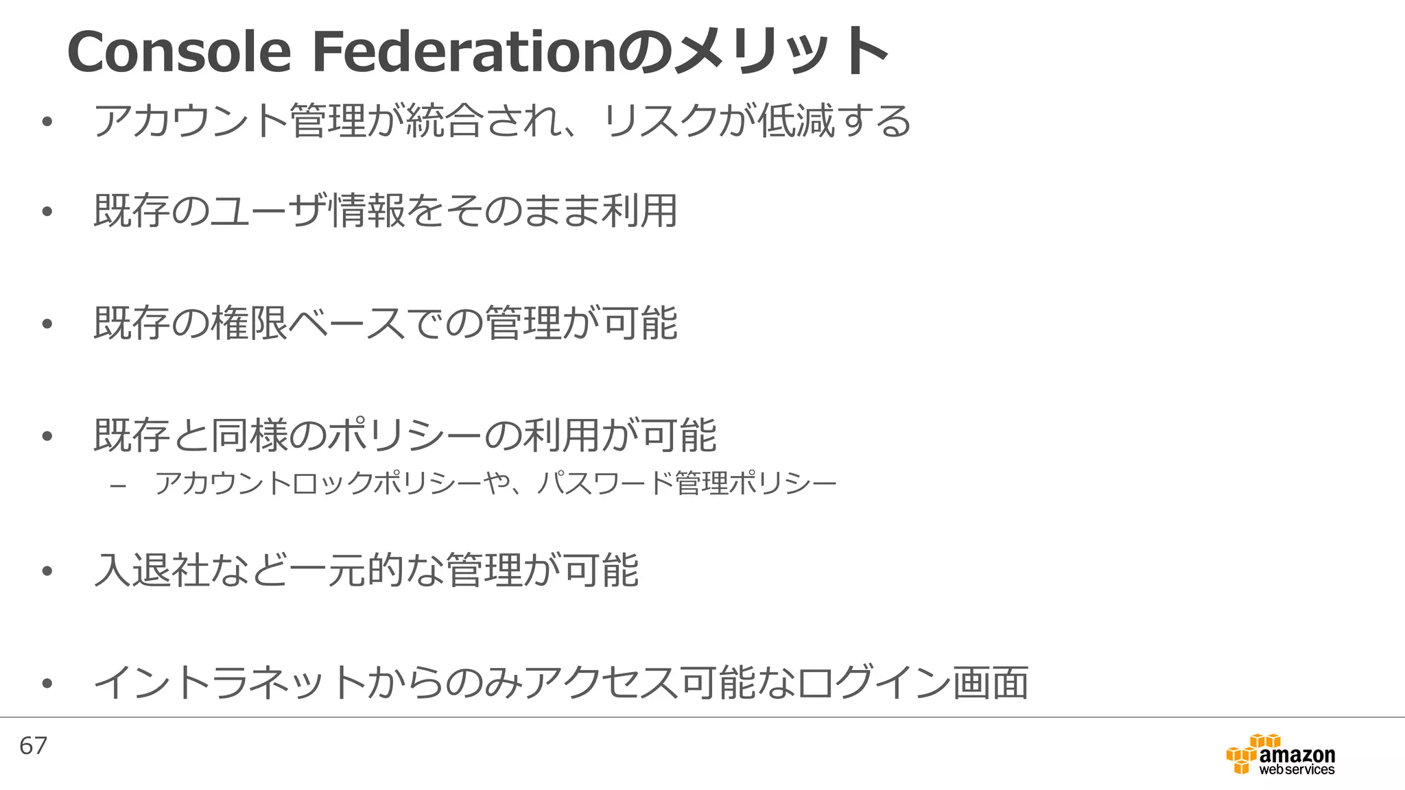 Console Federationのメリット
• アカウント管理が統合され、リスクが低減する
• 既存のユーザ情報をそのまま利用
• 既存の権限ベースでの管理が可能
• 既存と同様のポリシーの利用が可能
– アカウントロックポリシーや、パスワード管理ポリシー
• 入退社など一元的な管理が可能
• イントラネットからのみアクセス可能なログイン画面
67
 