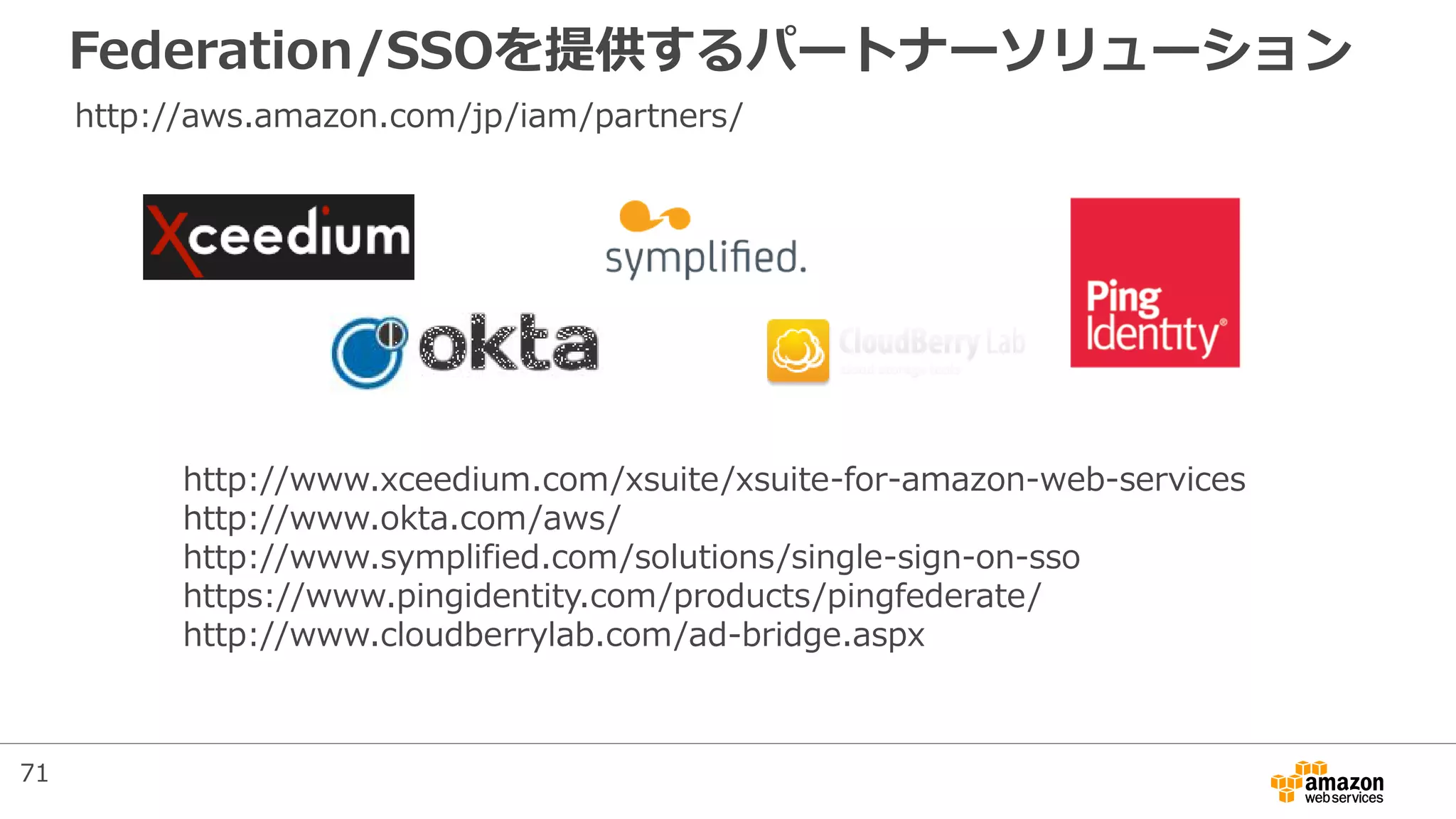 Federation/SSOを提供するパートナーソリューション
http://www.xceedium.com/xsuite/xsuite-for-amazon-web-services
http://www.okta.com/aws/
http://www.symplified.com/solutions/single-sign-on-sso
https://www.pingidentity.com/products/pingfederate/
http://www.cloudberrylab.com/ad-bridge.aspx
http://aws.amazon.com/jp/iam/partners/
71
 