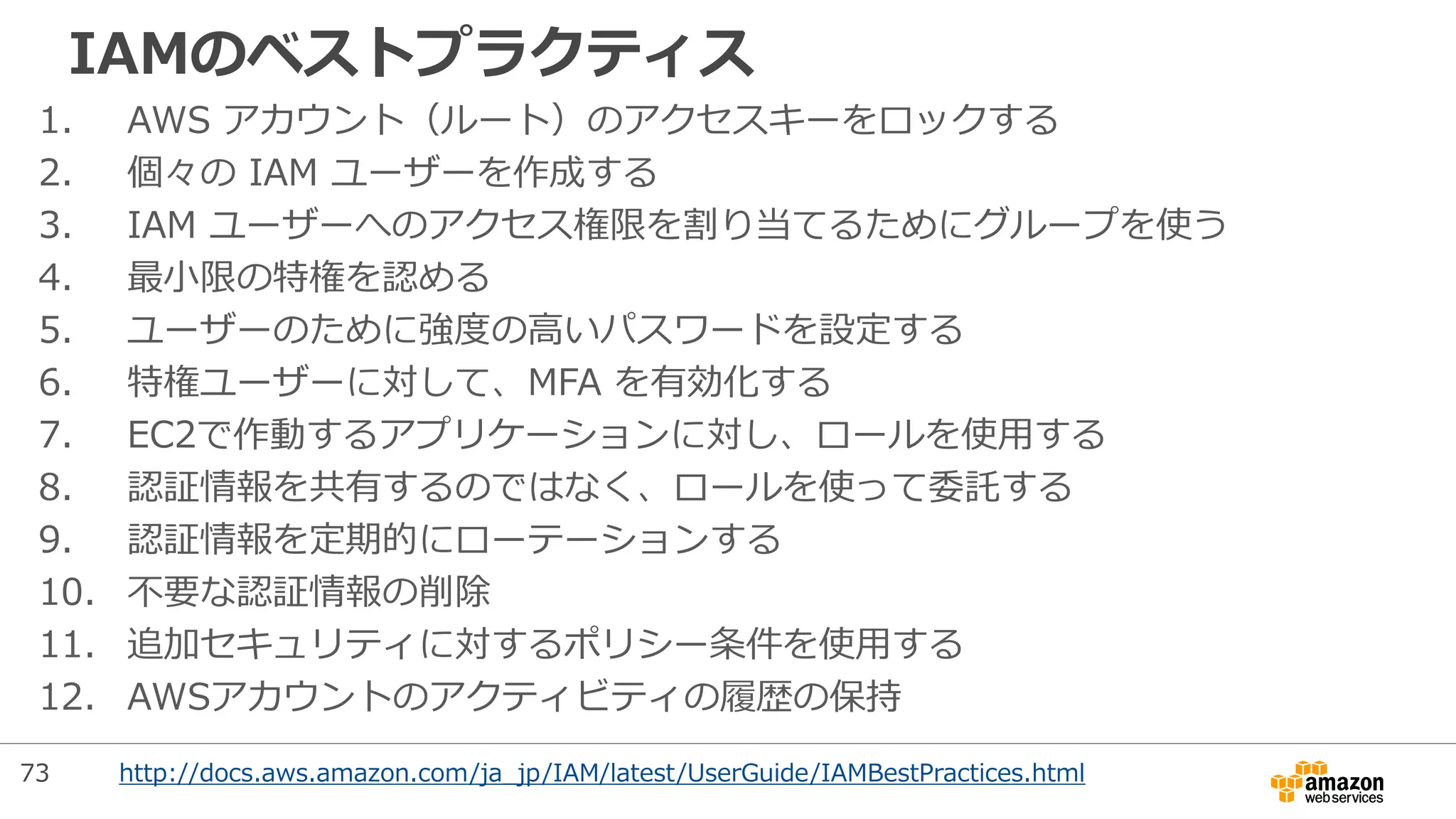 IAMのベストプラクティス
1. AWS アカウント（ルート）のアクセスキーをロックする
2. 個々の IAM ユーザーを作成する
3. IAM ユーザーへのアクセス権限を割り当てるためにグループを使う
4. 最小限の特権を認める
5. ユーザーのために強度の高いパスワードを設定する
6. 特権ユーザーに対して、MFA を有効化する
7. EC2で作動するアプリケーションに対し、ロールを使用する
8. 認証情報を共有するのではなく、ロールを使って委託する
9. 認証情報を定期的にローテーションする
10. 不要な認証情報の削除
11. 追加セキュリティに対するポリシー条件を使用する
12. AWSアカウントのアクティビティの履歴の保持
http://docs.aws.amazon.com/ja_jp/IAM/latest/UserGuide/IAMBestPractices.html73
 