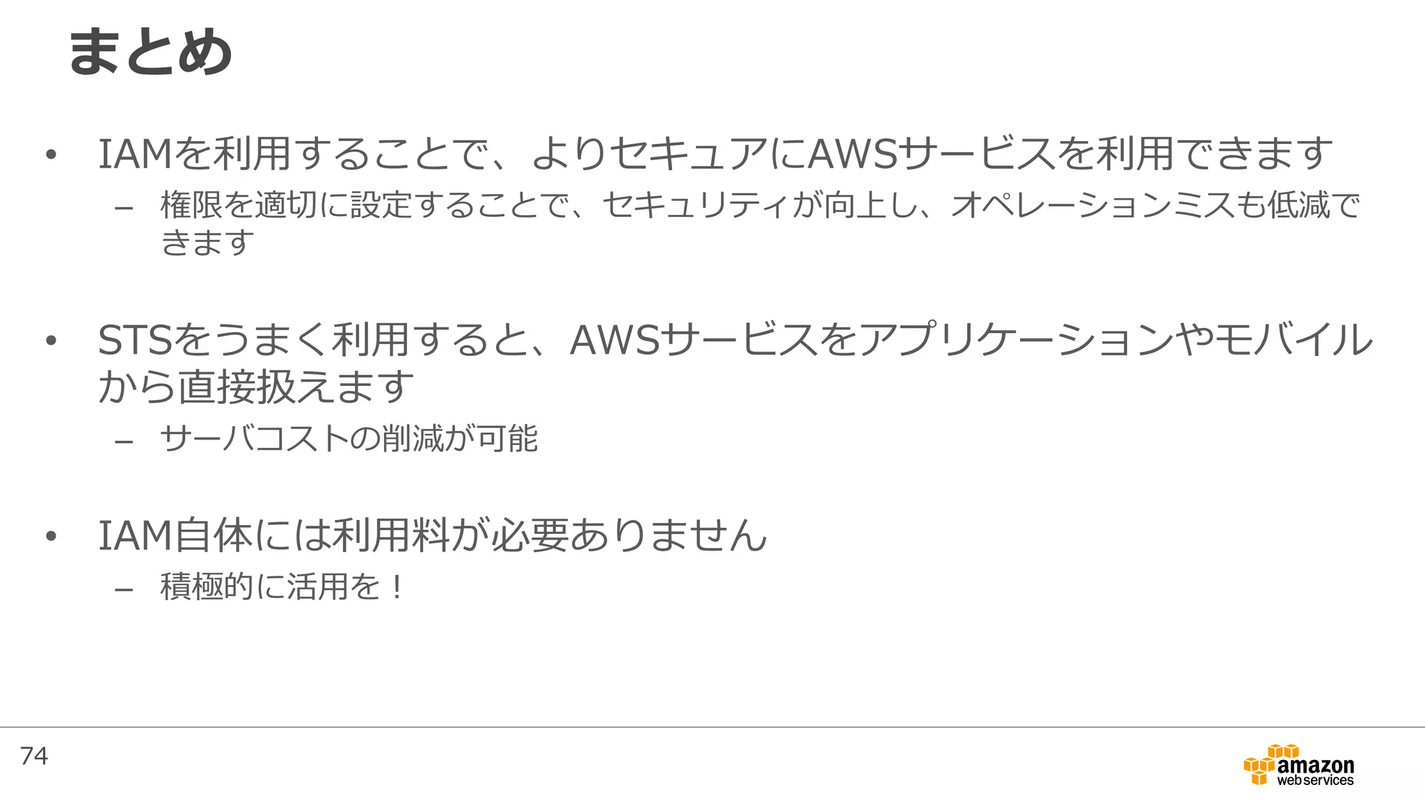 まとめ
• IAMを利用することで、よりセキュアにAWSサービスを利用できます
– 権限を適切に設定することで、セキュリティが向上し、オペレーションミスも低減で
きます
• STSをうまく利用すると、AWSサービスをアプリケーションやモバイル
から直接扱えます
– サーバコストの削減が可能
• IAM自体には利用料が必要ありません
– 積極的に活用を！
74
 