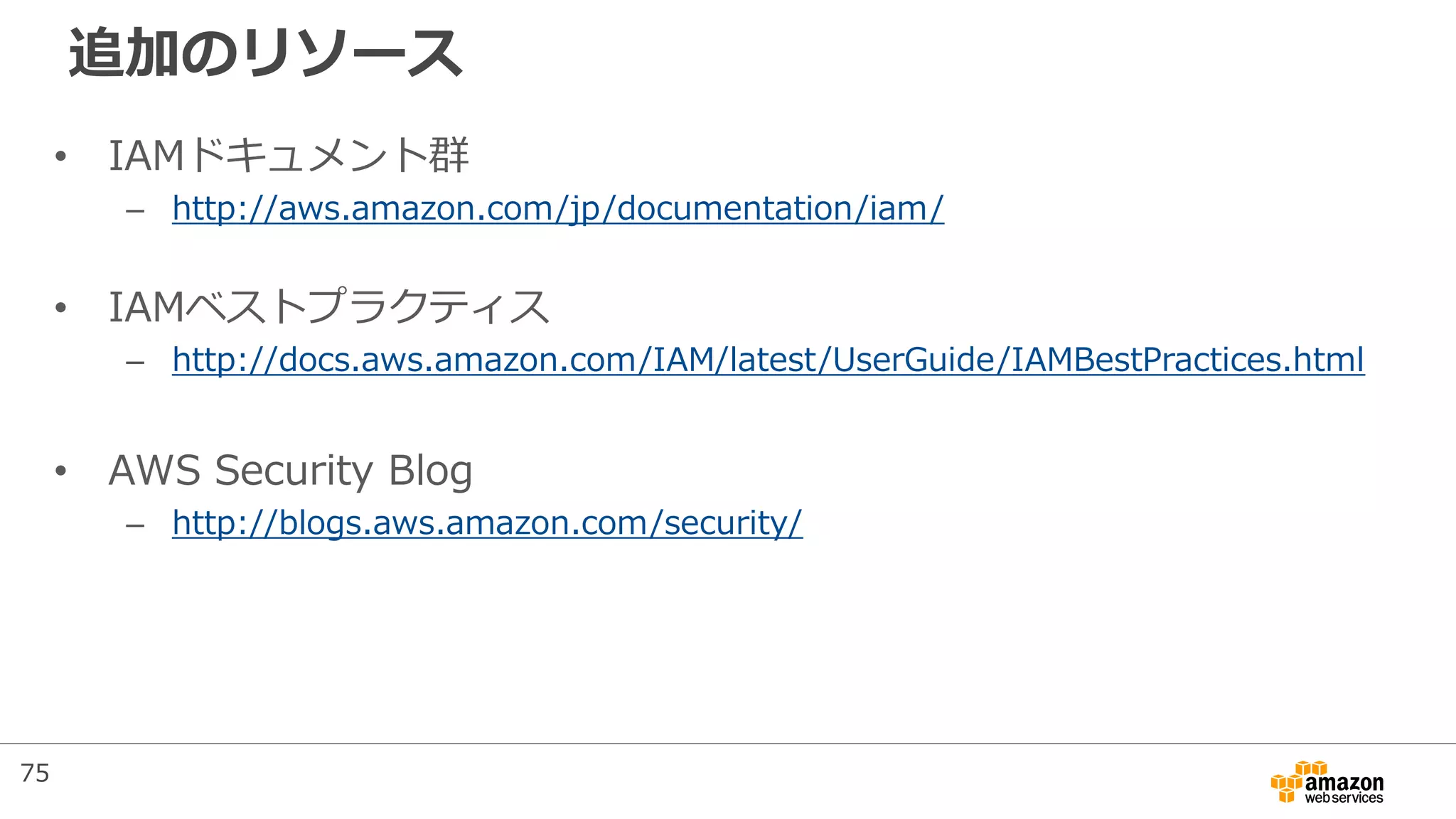 追加のリソース
• IAMドキュメント群
– http://aws.amazon.com/jp/documentation/iam/
• IAMベストプラクティス
– http://docs.aws.amazon.com/IAM/latest/UserGuide/IAMBestPractices.html
• AWS Security Blog
– http://blogs.aws.amazon.com/security/
75
 