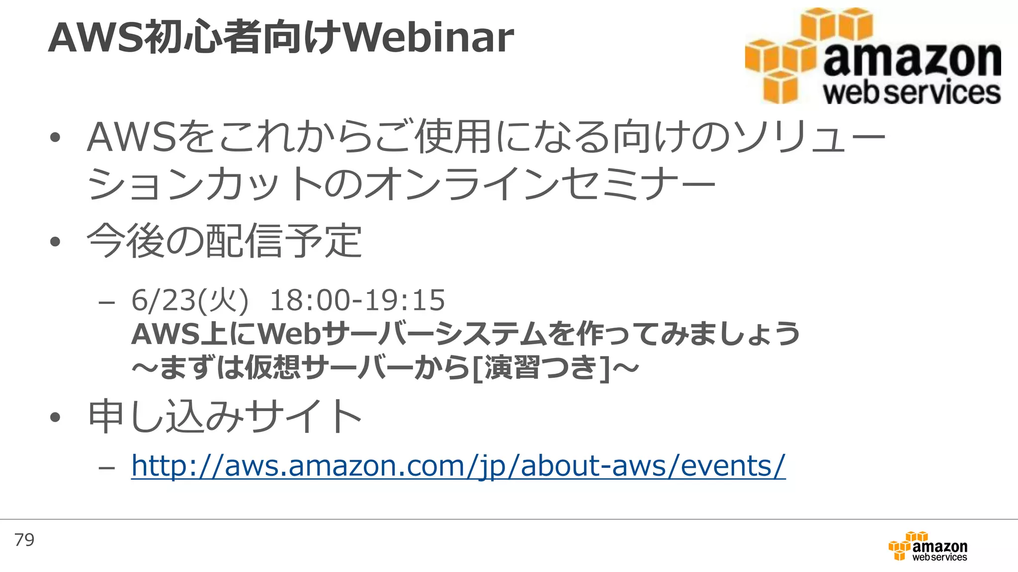 AWS初心者向けWebinar
• AWSをこれからご使用になる向けのソリュー
ションカットのオンラインセミナー
• 今後の配信予定
– 6/23(火) 18:00-19:15
AWS上にWebサーバーシステムを作ってみましょう
～まずは仮想サーバーから[演習つき]～
• 申し込みサイト
– http://aws.amazon.com/jp/about-aws/events/
79
 