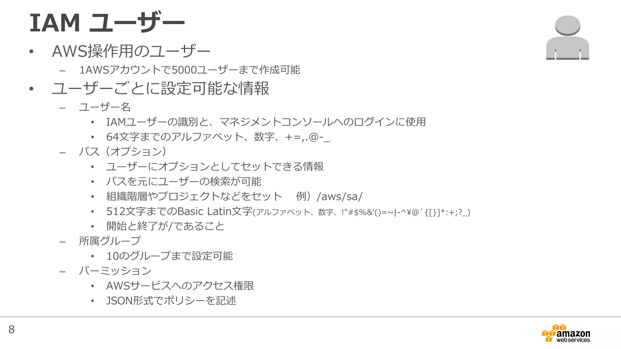IAM ユーザー
• AWS操作用のユーザー
– 1AWSアカウントで5000ユーザーまで作成可能
• ユーザーごとに設定可能な情報
– ユーザー名
• IAMユーザーの識別と、マネジメントコンソールへのログインに使用
• 64文字までのアルファベット、数字、+=,.@-_
– パス（オプション）
• ユーザーにオプションとしてセットできる情報
• パスを元にユーザーの検索が可能
• 組織階層やプロジェクトなどをセット 例）/aws/sa/
• 512文字までのBasic Latin文字(アルファベット、数字、!"#$%&'()=~|-^@`{[}]*:+;?_)
• 開始と終了が/であること
– 所属グループ
• 10のグループまで設定可能
– パーミッション
• AWSサービスへのアクセス権限
• JSON形式でポリシーを記述
8
 