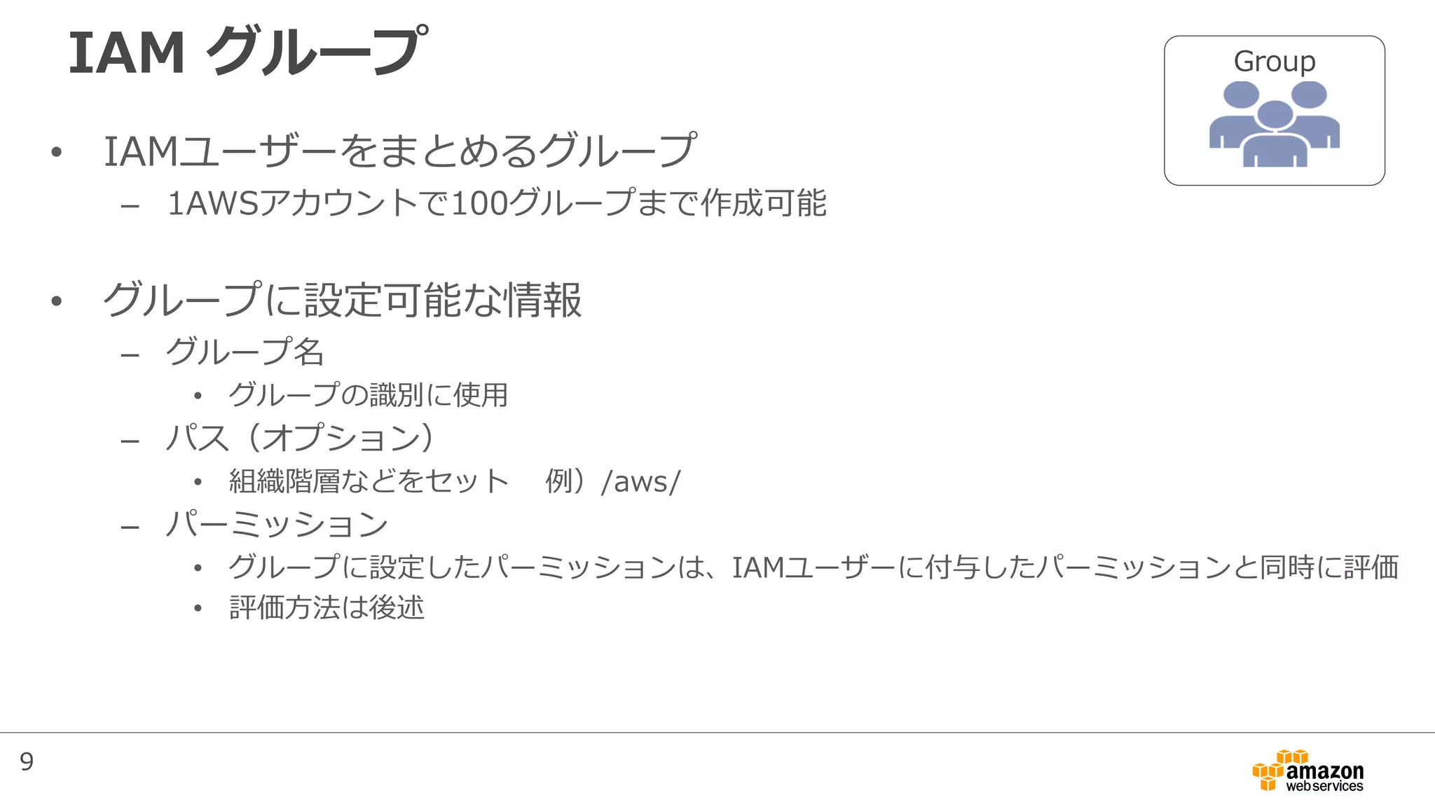 IAM グループ
• IAMユーザーをまとめるグループ
– 1AWSアカウントで100グループまで作成可能
• グループに設定可能な情報
– グループ名
• グループの識別に使用
– パス（オプション）
• 組織階層などをセット 例）/aws/
– パーミッション
• グループに設定したパーミッションは、IAMユーザーに付与したパーミッションと同時に評価
• 評価方法は後述
Group
9
 