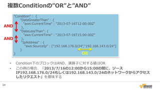 複数Conditionの”OR”と”AND”
• Condition下のブロックはAND、演算子に対する値はOR
• この例の場合、「2013/7/16の12:00から15:00の間に、ソース
IP192.168.176.0/24もしくは192.168.143.0/24のネットワークからアクセス
したリクエスト」を意味する
"Condition" : {
"DateGreaterThan" : {
"aws:CurrentTime" : "2013-07-16T12:00:00Z"
},
"DateLessThan": {
"aws:CurrentTime" : "2013-07-16T15:00:00Z"
},
"IpAddress" : {
"aws:SourceIp" : ["192.168.176.0/24","192.168.143.0/24"]
}
} OR
AND
AND
34
 