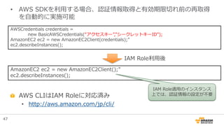 AWSCredentials credentials =
new BasicAWSCredentials(“アクセスキー”,”シークレットキーID”);
AmazonEC2 ec2 = new AmazonEC2Client(credentials);”
ec2.describeInstances();
• AWS SDKを利用する場合、認証情報取得と有効期限切れ前の再取得
を自動的に実施可能
AWS CLIはIAM Roleに対応済み
• http://aws.amazon.com/jp/cli/
AmazonEC2 ec2 = new AmazonEC2Client();”
ec2.describeInstances();
IAM Role利用後
IAM Role適用のインスタンス
上では、認証情報の設定が不要
47
 