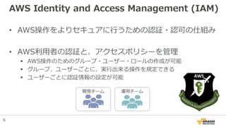 AWS Identity and Access Management (IAM)
• AWS操作をよりセキュアに行うための認証・認可の仕組み
• AWS利用者の認証と、アクセスポリシーを管理
 AWS操作のためのグループ・ユーザー・ロールの作...