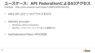 ユースケース: API FederationによるS3アクセス
(Sample - http://aws.amazon.com/code/1288653099190193)
• AWS API (S3*)へのアクセスを付与
• Identity provider
– Windows Active Directory
– ADグループメンバーシップに応じた権限付与
• GetFederationToken APIの利用
61
 