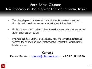 More About Clammr:
How Podcasters Use Clammr to Extend Social Reach
• Turn highlights of shows into social media content that gets
distributed simultaneously to existing social outlets
• Enable show fans to share their favorite moments and generate
additional social reach
• Provide media outlets (e.g., blogs, fan sites) with additional
format that they can use (embeddable widgets), which links
back to show
14
Contact
Parviz Parvizi | parviz@clammr.com | +1 617 595 8116
 
