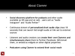 • Social discovery platform for podcasts and other audio
available as iOS app and on web – users call us “Audio
Instagram” and “Audio Twitter”
• Continuous stream of personalized short audio clips (max 18
seconds) that can launch full-length audio or link out to external
sources
• Listeners and audio creators can create their own Clammrs and
simultaneously share them to Twitter/Facebook, SMS/email
them, or embed as widgets on other digital properties
• Podcasters using Clammr to extend their social reach
1
About Clammr
 
