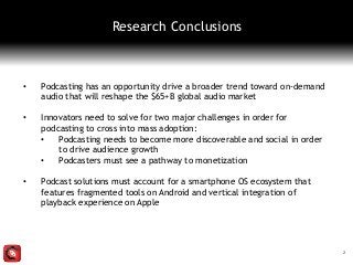 • Podcasting has an opportunity drive a broader trend toward on-demand
audio that will reshape the $65+B global audio market
• Innovators need to solve for two major challenges in order for
podcasting to cross into mass adoption:
• Podcasting needs to become more discoverable and social in order
to drive audience growth
• Podcasters must see a pathway to monetization
• Podcast solutions must account for a smartphone OS ecosystem that
features fragmented tools on Android and vertical integration of
playback experience on Apple
2
Research Conclusions
 