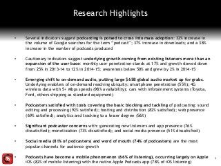 • Several indicators suggest podcasting is poised to cross into mass adoption: 32% increase in
the volume of Google searches for the term “podcast”; 37% increase in downloads; and a 38%
increase in the number of podcasts produced
• Cautionary indicators suggest underlying growth coming from existing listeners more than an
expansion of the user base: monthly user penetration stands at 17% and growth slowed down
from 25% in 2013-14 to 12% in 2014-15; awareness below 50% and grew by 2% in 2014-15
• Emerging shift to on-demand audio, putting large $65B global audio market up for grabs.
Underlying enablers of on-demand reaching ubiquity: smartphone penetration (55%); 4G
wireless data with 5+ Mbps speeds (98% availability); cars with infotainment systems (Toyota,
Ford, others shipping as standard equipment)
• Podcasters satisfied with tools covering the basic blocking and tackling of podcasting: sound
editing and processing (92% satisfied); hosting and distribution (82% satisfied); web presence
(69% satisfied); analytics and tracking to a lesser degree (56%)
• Significant podcaster concerns with: generating new listeners and app presence (76%
dissatisfied); monetization (73% dissatisfied); and social media presence (51% dissatisfied)
• Social media (81% of podcasters) and word of mouth (74% of podcasters) are the most
popular channels for audience growth
• Podcasts have become a mobile phenomenon (66% of listening), occurring largely on Apple
iOS (82% of mobile listening) with the native Apple Podcasts app (78% of iOS listening)
3
Research Highlights
 