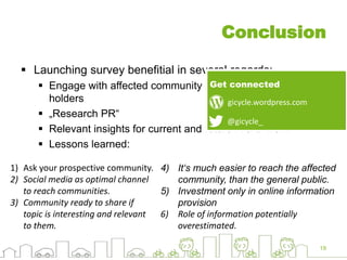 Conclusion
 Launching survey benefitial in several regards:
 Engage with affected community and relevant stake
holders
 „Research PR“
 Relevant insights for current and future R & D work
 Lessons learned:
19
1) Ask your prospective community.
2) Social media as optimal channel
to reach communities.
3) Community ready to share if
topic is interesting and relevant
to them.
4) It‘s much easier to reach the affected
community, than the general public.
5) Investment only in online information
provision
6) Role of information potentially
overestimated.
@gicycle_
gicycle.wordpress.com
Get connected
 