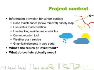 Project context
 Information provision for winter cyclists
 Road maintenance (snow removal) priority map
 Live status road condition
 Live tracking maintenance vehicles
 Communication tool
 Weather push service
 Graphical elements in web portal
 What’s the return of investment?
 What do cyclists actually need?
5
 