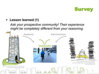 Survey
 Lesson learned (1)
Ask your prospective community! Their experience
might be completely different from your reasoning.
6
http://theconversation.com/do-accountants-act-
in-the-public-interest-not-always-4698
https://www.finanzamt.bayern.de/Bad-
Neustadt/Images/Ueber_uns/Zustaendigkeiten/ba
d-neustadt-beamte.gif
AdministrationAcademia
Community
 