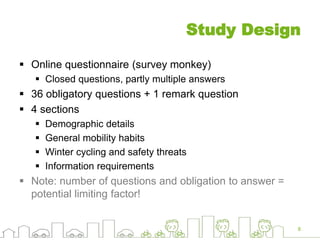 Study Design
 Online questionnaire (survey monkey)
 Closed questions, partly multiple answers
 36 obligatory questions + 1 remark question
 4 sections
 Demographic details
 General mobility habits
 Winter cycling and safety threats
 Information requirements
 Note: number of questions and obligation to answer =
potential limiting factor!
8
 