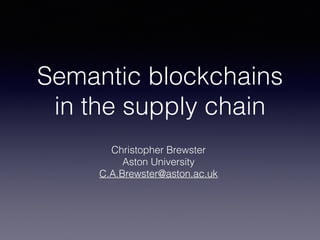 Semantic blockchains
in the supply chain
Christopher Brewster
Aston University
C.A.Brewster@aston.ac.uk
 