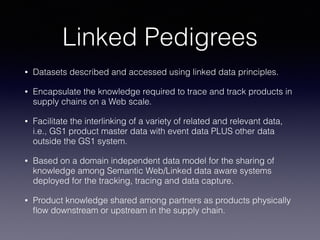 Linked Pedigrees
• Datasets described and accessed using linked data principles.
• Encapsulate the knowledge required to trace and track products in
supply chains on a Web scale.
• Facilitate the interlinking of a variety of related and relevant data,
i.e., GS1 product master data with event data PLUS other data
outside the GS1 system.
• Based on a domain independent data model for the sharing of
knowledge among Semantic Web/Linked data aware systems
deployed for the tracking, tracing and data capture.
• Product knowledge shared among partners as products physically
ﬂow downstream or upstream in the supply chain.
 