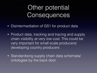 Other potential
Consequences
• Disintermediation of GS1 for product data
• Product data, tracking and tracing and supply
chain visibility at very low cost. This could be
very important for small scale producers/
developing country producers
• Standardising supply chain data schemata/
ontologies by the back door
 