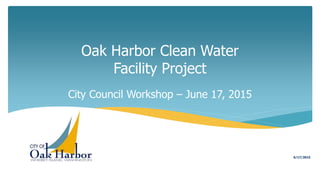 Oak Harbor Clean Water
Facility Project
City Council Workshop – June 17, 2015
6/17/2015
 