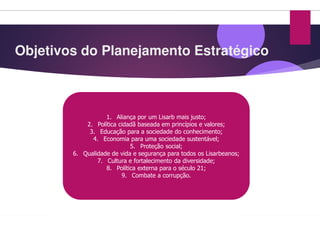 Objetivos do Planejamento Estratégico
1. Aliança por um Lisarb
2. Política cidadã baseada em princípios e valores;
3. Educação para a sociedade do conhecimento;
4. Economia para uma sociedade sustentável;
5. Proteção social;
6. Qualidade de vida e segurança para todos os
7. Cultura e fortalecimento da diversidade;
8. Política externa para o século 21;
9. Combate a corrupção.
Objetivos do Planejamento Estratégico
Lisarb mais justo;
Política cidadã baseada em princípios e valores;
Educação para a sociedade do conhecimento;
Economia para uma sociedade sustentável;
Proteção social;
Qualidade de vida e segurança para todos os Lisarbeanos;
Cultura e fortalecimento da diversidade;
Política externa para o século 21;
Combate a corrupção.
 