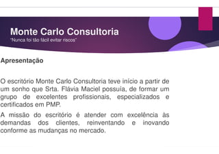 Monte Carlo Consultoria
“Nunca foi tão fácil evitar riscos”
Apresentação
O escritório Monte Carlo Consultoria teve
um sonho que Srta. Flávia Maciel possuía,
grupo de excelentes profissionais,
certificados em PMP.
A missão do escritório é atender
demandas dos clientes, reinventando
conforme as mudanças no mercado.
Monte Carlo Consultoria
teve início a partir de
possuía, de formar um
profissionais, especializados e
com excelência às
reinventando e inovando
 