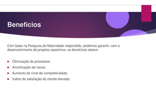 Benefícios
Com base na Pesquisa de Maturidade respondido
desenvolvimento de projetos assertivos, os benefícios
Otimização de processos;
Amortização de riscos;
Aumento do nível de competitividade;
Índice de satisfação do cliente elevado.
respondido, podemos garantir, com o
benefícios abaixo:
 