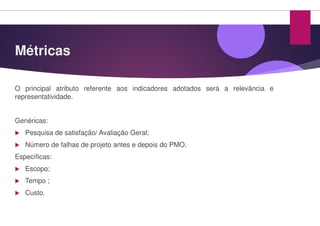 Métricas
O principal atributo referente aos indicadores
representatividade.
Genéricas:
Pesquisa de satisfação/ Avaliação Geral;
Número de falhas de projeto antes e depois do
Específicas:
Escopo;
Tempo ;
Custo.
indicadores adotados será a relevância e
do PMO.
 