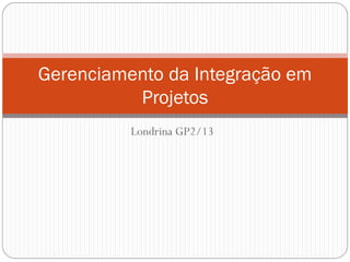 Londrina GP2/13
Gerenciamento da Integração em
Projetos
 