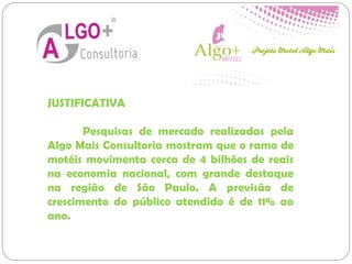 JUSTIFICATIVA
Pesquisas de mercado realizadas pela
Algo Mais Consultoria mostram que o ramo de
motéis movimenta cerca de 4 bilhões de reais
na economia nacional, com grande destaque
na região de São Paulo. A previsão de
crescimento do público atendido é de 11% ao
ano.
 
