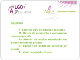 OBJETIVO
S- Absorver 20% do mercado na região
M- Desvio de orçamento e cronograma
menores que 10%
A- Através da equipe capacitada em
gerenciamento de projetos
R- Equipe terá dedicação exclusiva ao
projeto
T- Visão de negócio: 10 anos
 
