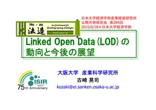 Linked Open Data(LOD)の
動向と今後の展望
大阪大学 産業科学研究所
古崎 晃司
kozaki@ei.sanken.osaka-u.ac.jp
日本大学経済学部産業経営研究所
公開月例研究会 第284回
2015/6/18＠日本大学経済学部
 