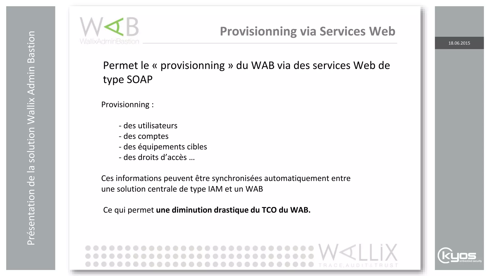 PrésentationdelasolutionWallixAdminBastion
18.06.2015
Provisionning via Services Web
Provisionning :
- des utilisateurs
- des comptes
- des équipements cibles
- des droits d’accès …
Ces informations peuvent être synchronisées automatiquement entre
une solution centrale de type IAM et un WAB
Ce qui permet une diminution drastique du TCO du WAB.
Permet le « provisionning » du WAB via des services Web de
type SOAP
 
