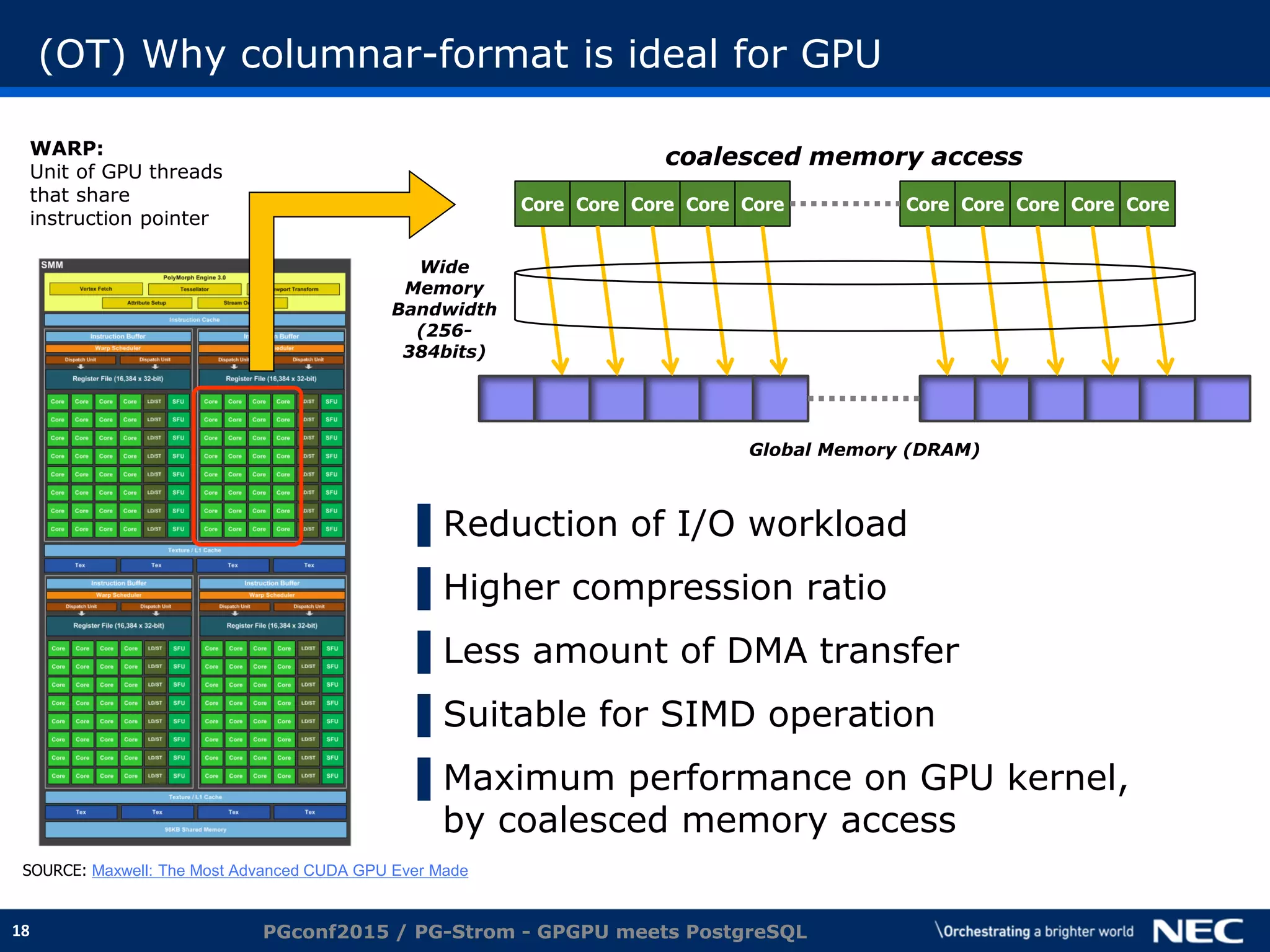18
(OT) Why columnar-format is ideal for GPU
▌Reduction of I/O workload
▌Higher compression ratio
▌Less amount of DMA transfer
▌Suitable for SIMD operation
▌Maximum performance on GPU kernel,
by coalesced memory access
PGconf2015 / PG-Strom - GPGPU meets PostgreSQL
SOURCE: Maxwell: The Most Advanced CUDA GPU Ever Made
Core Core Core Core Core Core Core Core Core Core
coalesced memory access
Global Memory (DRAM)
Wide
Memory
Bandwidth
(256-
384bits)
WARP:
Unit of GPU threads
that share
instruction pointer
 