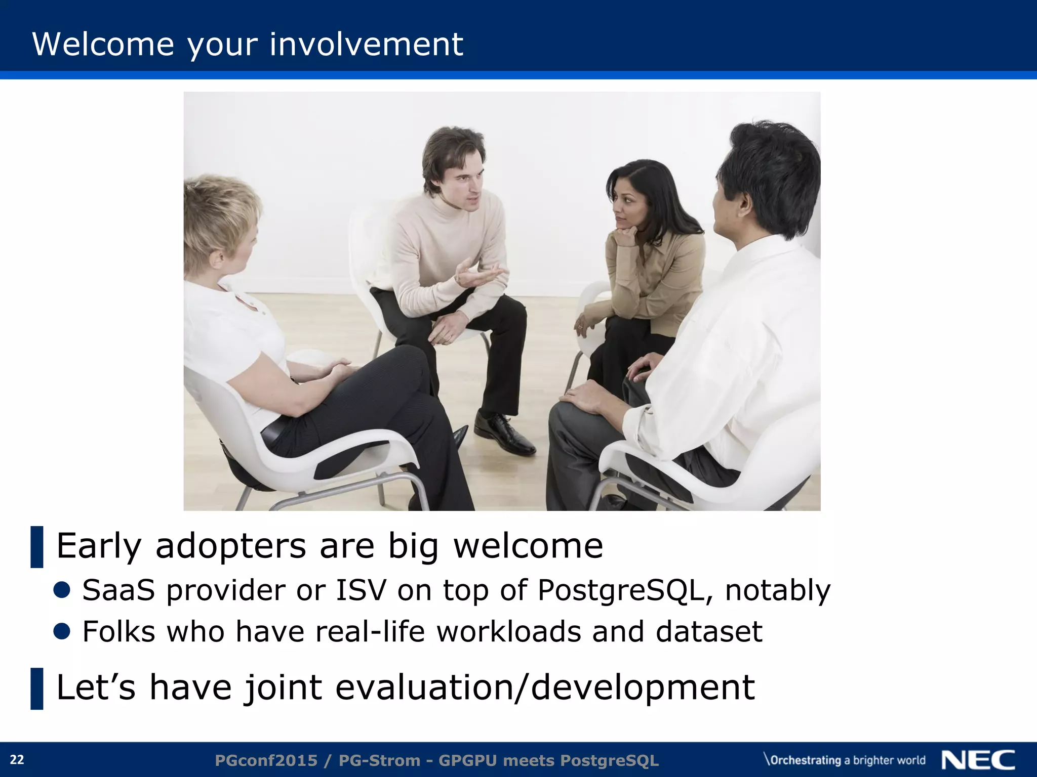 22
Welcome your involvement
▌Early adopters are big welcome
 SaaS provider or ISV on top of PostgreSQL, notably
 Folks who have real-life workloads and dataset
▌Let’s have joint evaluation/development
PGconf2015 / PG-Strom - GPGPU meets PostgreSQL
 