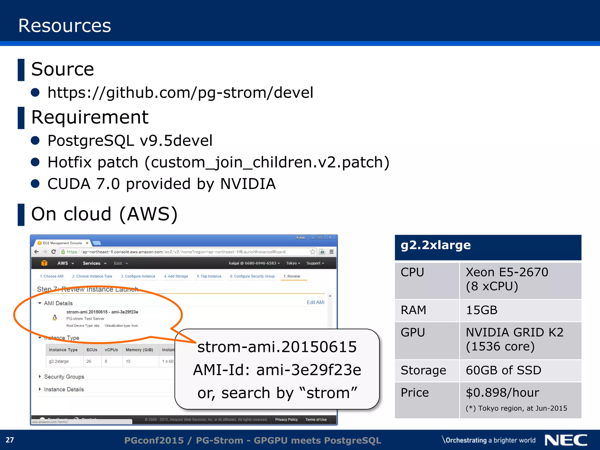 27
Resources
▌Source
 https://github.com/pg-strom/devel
▌Requirement
 PostgreSQL v9.5devel
 Hotfix patch (custom_join_children.v2.patch)
 CUDA 7.0 provided by NVIDIA
▌On cloud (AWS)
PGconf2015 / PG-Strom - GPGPU meets PostgreSQL
g2.2xlarge
CPU Xeon E5-2670
(8 xCPU)
RAM 15GB
GPU NVIDIA GRID K2
(1536 core)
Storage 60GB of SSD
Price $0.898/hour
(*) Tokyo region, at Jun-2015
strom-ami.20150615
AMI-Id: ami-3e29f23e
or, search by “strom”
 