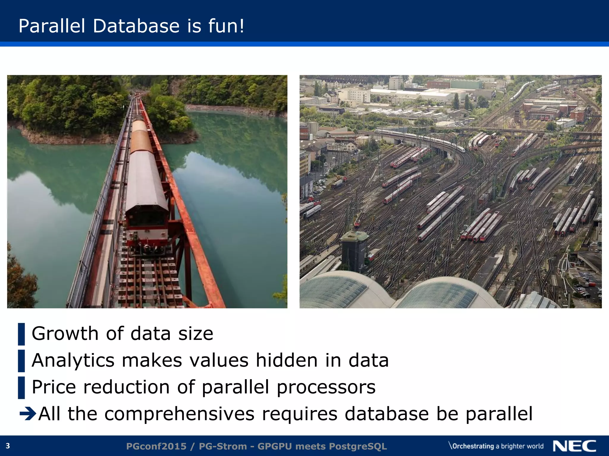 3
Parallel Database is fun!
▌Growth of data size
▌Analytics makes values hidden in data
▌Price reduction of parallel processors
All the comprehensives requires database be parallel
PGconf2015 / PG-Strom - GPGPU meets PostgreSQL
 