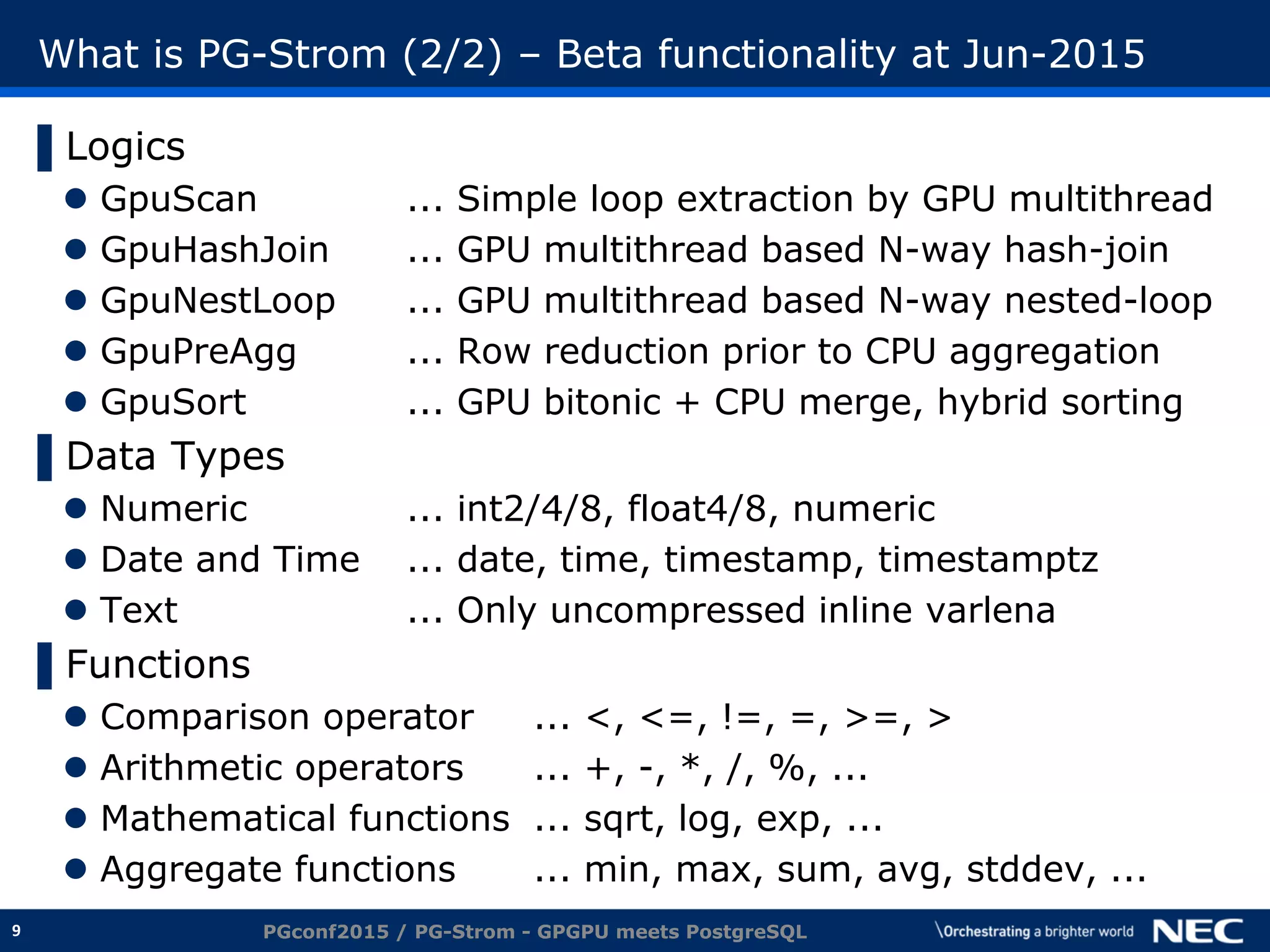 9
What is PG-Strom (2/2) – Beta functionality at Jun-2015
▌Logics
 GpuScan ... Simple loop extraction by GPU multithread
 GpuHashJoin ... GPU multithread based N-way hash-join
 GpuNestLoop ... GPU multithread based N-way nested-loop
 GpuPreAgg ... Row reduction prior to CPU aggregation
 GpuSort ... GPU bitonic + CPU merge, hybrid sorting
▌Data Types
 Numeric ... int2/4/8, float4/8, numeric
 Date and Time ... date, time, timestamp, timestamptz
 Text ... Only uncompressed inline varlena
▌Functions
 Comparison operator ... <, <=, !=, =, >=, >
 Arithmetic operators ... +, -, *, /, %, ...
 Mathematical functions ... sqrt, log, exp, ...
 Aggregate functions ... min, max, sum, avg, stddev, ...
PGconf2015 / PG-Strom - GPGPU meets PostgreSQL
 