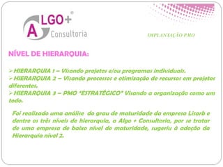 NÍVEL DE HIERARQUIA:
HIERARQUIA 1 – Visando projetos e/ou programas individuais.
HIERARQUIA 2 – Visando processos e otimização de recursos em projetos
diferentes.
HIERARQUIA 3 – PMO “ESTRATÉGICO” Visando a organização como um
todo.
IMPLANTAÇÃO PMO
Foi realizado uma análise do grau de maturidade da empresa Lisarb e
dentre os três níveis de hierarquia, a Algo + Consultoria, por se tratar
de uma empresa de baixo nível de maturidade, sugeriu à adoção da
Hierarquia nível 2.
 