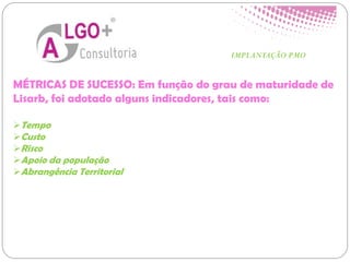 MÉTRICAS DE SUCESSO: Em função do grau de maturidade de
Lisarb, foi adotado alguns indicadores, tais como:
Tempo
Custo
Risco
Apoio da população
Abrangência Territorial
IMPLANTAÇÃO PMO
 