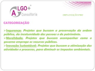 CATEGORIZAÇÃO
Segurança: Projetos que buscam a preservação da ordem
pública, da incolumidade das pessoas e do patrimônio.
Moralidade: Projetos que buscam acompanhar como o
governo emprega os recursos públicos.
Inovação Sustentável: Projetos que buscam a otimização das
atividades e processos, para diminuir os impactos ambientais.
IMPLANTAÇÃO PMO
 