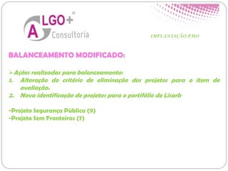 BALANCEAMENTO MODIFICADO:
Ações realizadas para balanceamento:
1. Alteração do critério de eliminação dos projetos para o item de
avaliação.
2. Nova identificação de projetos para o portifólio de Lisarb
-Projeto Segurança Pública (9)
-Projeto Sem Fronteiras (7)
IMPLANTAÇÃO PMO
 