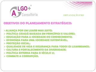 OBJETIVOS DO PLANEJAMENTO ESTRATÉGICO:
ALIANÇA POR UM LISARB MAIS JUSTO;
 POLÍTICA CIDADÃ BASEADA EM PRINCÍPIOS E VALORES;
 EDUCAÇÃO PARA A SOCIEDADE DO CONHECIMENTO;
 ECONOMIA PARA UMA SOCIEDADE SUSTENTÁVEL;
 PROTEÇÃO SOCIAL;
 QUALIDADE DE VIDA E SEGURANÇA PARA TODOS OS LISARBEANOS;
 CULTURA E FORTALECIMENTO DA DIVERSIDADE;
 POLÍTICA EXTERNA PARA O SÉCULO 21;
 COMBATE A CORRUPÇÃO.
IMPLANTAÇÃO PMO
 
