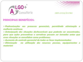 PRINCIPAIS BENEFÍCIOS:
Padronizações nos processos gerenciais, permitindo otimização e
melhoria continua;
Antecipação das situações desfavoráveis que poderão ser encontradas,
para que ações preventivas e corretivas possam ser tomadas antes que
essas situações se consolidem como problemas;
Aumento do controle gerencial de todas as fases implementadas;
Otimização na utilização dos recursos: pessoas, equipamentos e
materiais
IMPLANTAÇÃO PMO
 
