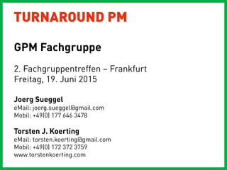 TURNAROUND PM
2. Fachgruppentreffen – Frankfurt
Freitag, 19. Juni 2015
Joerg Sueggel
eMail: joerg.sueggel@gmail.com
Mobil: +49(0) 177 646 3478
Torsten J. Koerting
eMail: torsten.koerting@gmail.com
Mobil: +49(0) 172 372 3759
www.torstenkoerting.com
GPM Fachgruppe
 