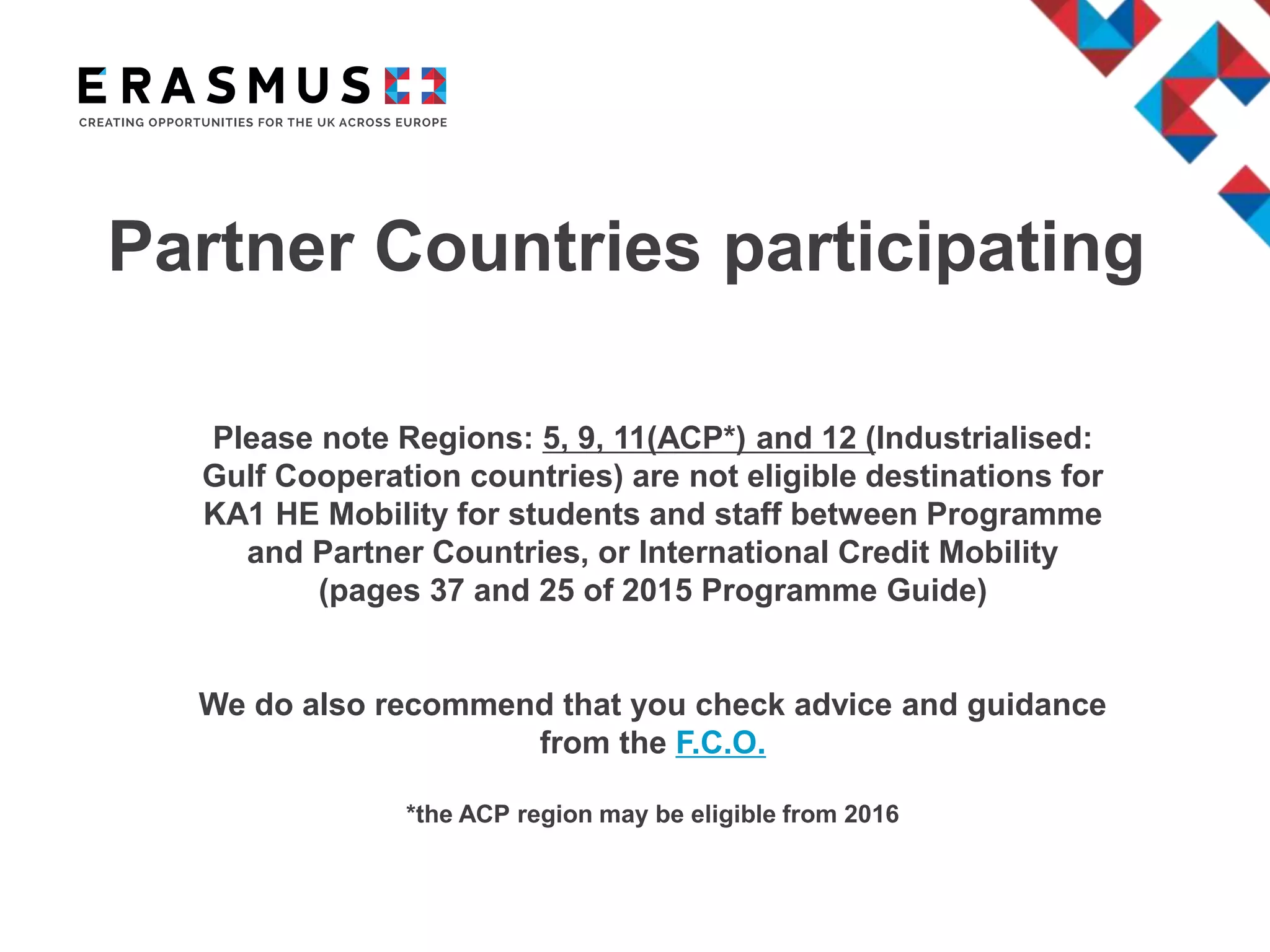 Partner Countries participating
Please note Regions: 5, 9, 11(ACP*) and 12 (Industrialised:
Gulf Cooperation countries) are not eligible destinations for
KA1 HE Mobility for students and staff between Programme
and Partner Countries, or International Credit Mobility
(pages 37 and 25 of 2015 Programme Guide)
We do also recommend that you check advice and guidance
from the F.C.O.
*the ACP region may be eligible from 2016
 